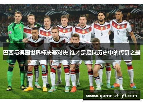 巴西与德国世界杯决赛对决 谁才是足球历史中的传奇之最 巴西与德国世界杯决赛对决 谁才是足球历史中的传奇之最