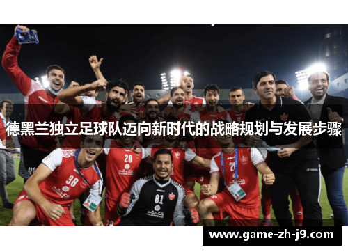 德黑兰独立足球队迈向新时代的战略规划与发展步骤 德黑兰独立足球队迈向新时代的战略规划与发展步骤
