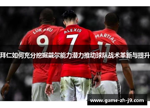 拜仁如何充分挖掘戴尔能力潜力推动球队战术革新与提升 拜仁如何充分挖掘戴尔能力潜力推动球队战术革新与提升