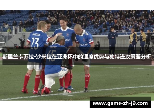 斯里兰卡苏拉·沙米拉在亚洲杯中的速度优势与独特进攻策略分析