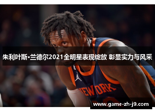 朱利叶斯·兰德尔2021全明星表现绽放 彰显实力与风采