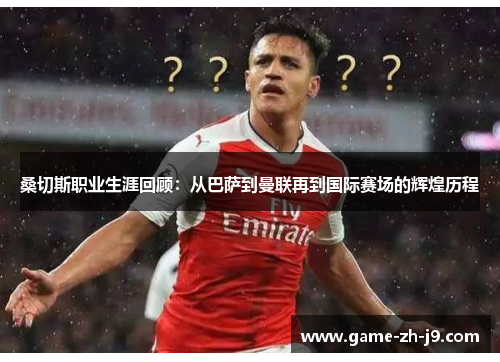 桑切斯职业生涯回顾：从巴萨到曼联再到国际赛场的辉煌历程