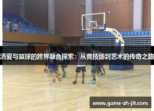 清爱与篮球的跨界融合探索:从竞技场到艺术的传奇之路 清爱与篮球的跨界融合探索:从竞技场到艺术的传奇之路