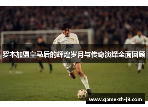 罗本加盟皇马后的辉煌岁月与传奇演绎全面回顾