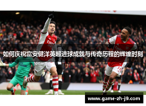 如何庆祝富安健洋英超进球成就与传奇历程的辉煌时刻