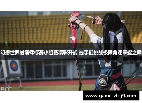 幻想世界射箭锦标赛小组赛精彩开战 选手们挑战极限角逐荣耀之巅 幻想世界射箭锦标赛小组赛精彩开战 选手们挑战极限角逐荣耀之巅