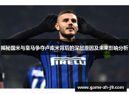 揭秘国米与皇马争夺卢库米背后的深层原因及未来影响分析 揭秘国米与皇马争夺卢库米背后的深层原因及未来影响分析
