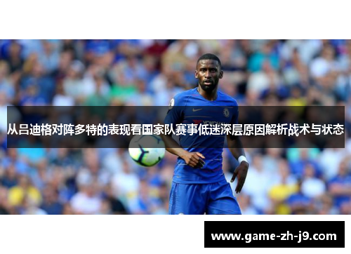 从吕迪格对阵多特的表现看国家队赛事低迷深层原因解析战术与状态