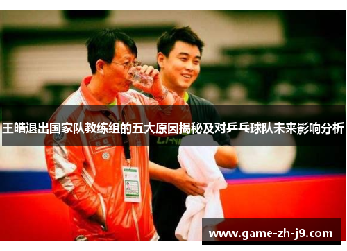 王皓退出国家队教练组的五大原因揭秘及对乒乓球队未来影响分析