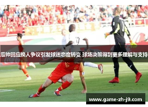 瓜帅回应换人争议引发球迷态度转变 球场决策得到更多理解与支持