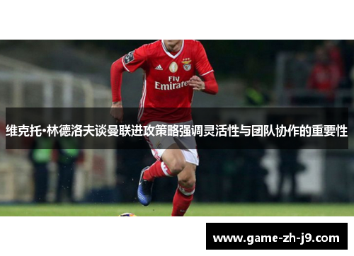 维克托·林德洛夫谈曼联进攻策略强调灵活性与团队协作的重要性