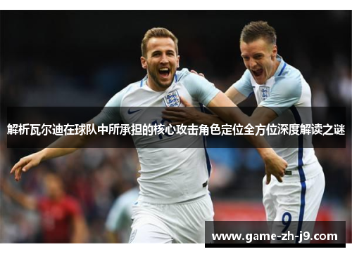 解析瓦尔迪在球队中所承担的核心攻击角色定位全方位深度解读之谜 解析瓦尔迪在球队中所承担的核心攻击角色定位全方位深度解读之谜