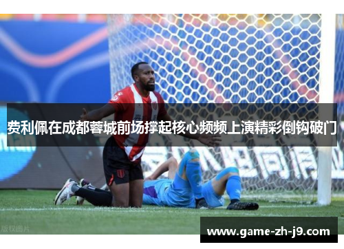 费利佩在成都蓉城前场撑起核心频频上演精彩倒钩破门