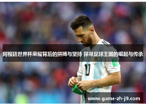 阿根廷世界杯荣耀背后的拼搏与坚持 探寻足球王国的崛起与传承